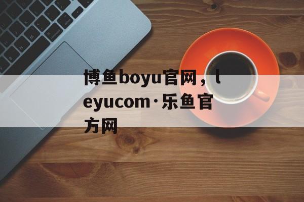 博鱼boyu官网，leyucom·乐鱼官方网